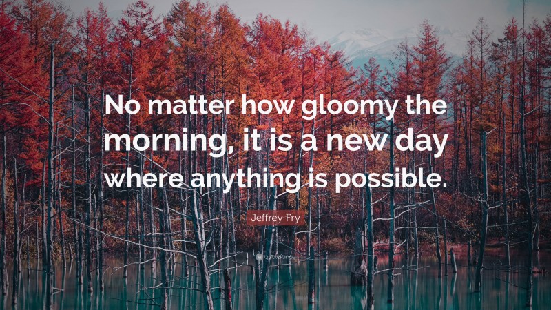 Jeffrey Fry Quote: “No matter how gloomy the morning, it is a new day where anything is possible.”