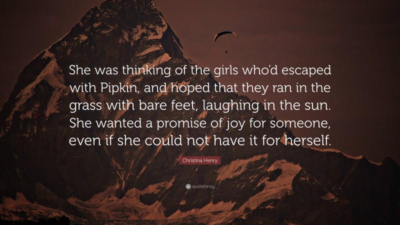 Christina Henry Quote: “She was thinking of the girls who’d escaped with Pipkin, and hoped that they ran in the grass with bare feet, laughing in the sun. She wanted a promise of joy for someone, even if she could not have it for herself.”