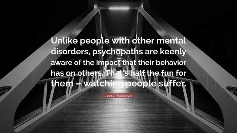 Jackson MacKenzie Quote: “Unlike people with other mental disorders, psychopaths are keenly aware of the impact that their behavior has on others. That’s half the fun for them – watching people suffer.”