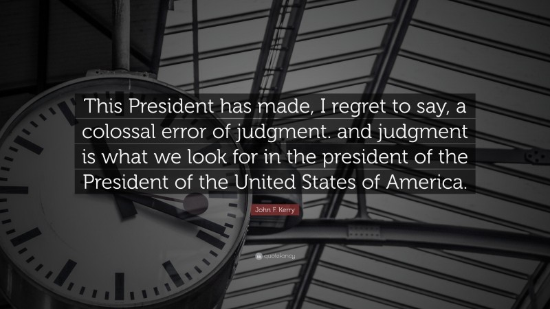 John F. Kerry Quote: “This President has made, I regret to say, a colossal error of judgment. and judgment is what we look for in the president of the President of the United States of America.”