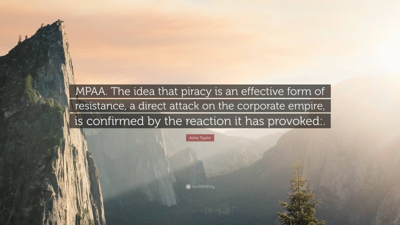 Astra Taylor Quote: “MPAA. The idea that piracy is an effective form of resistance, a direct attack on the corporate empire, is confirmed by the reaction it has provoked:.”
