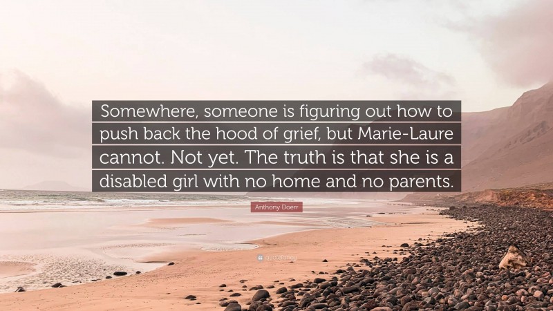 Anthony Doerr Quote: “Somewhere, someone is figuring out how to push back the hood of grief, but Marie-Laure cannot. Not yet. The truth is that she is a disabled girl with no home and no parents.”