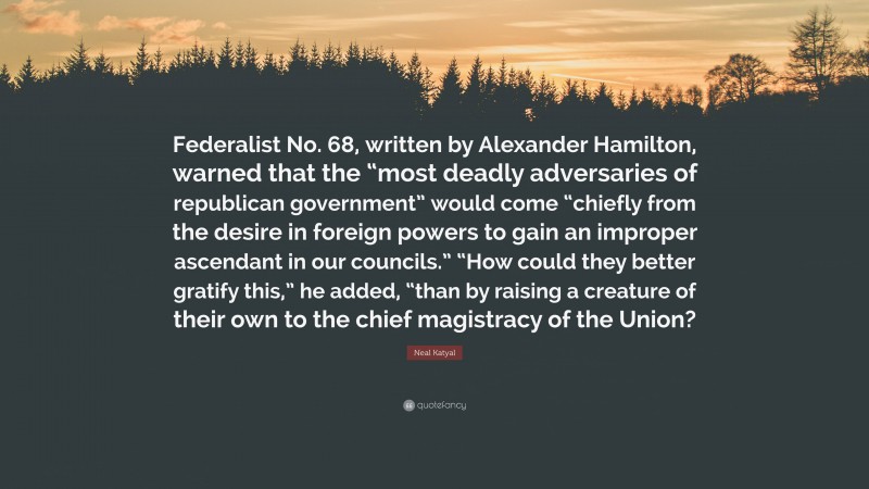 Neal Katyal Quote: “Federalist No. 68, written by Alexander Hamilton, warned that the “most deadly adversaries of republican government” would come “chiefly from the desire in foreign powers to gain an improper ascendant in our councils.” “How could they better gratify this,” he added, “than by raising a creature of their own to the chief magistracy of the Union?”