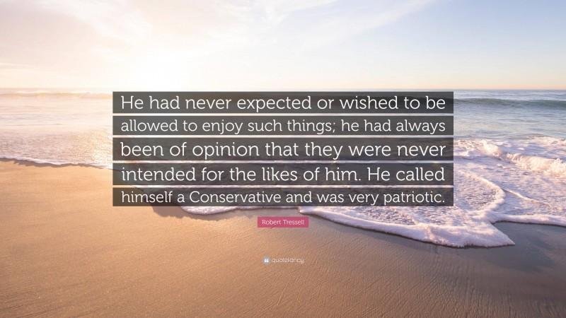 Robert Tressell Quote: “He had never expected or wished to be allowed to enjoy such things; he had always been of opinion that they were never intended for the likes of him. He called himself a Conservative and was very patriotic.”