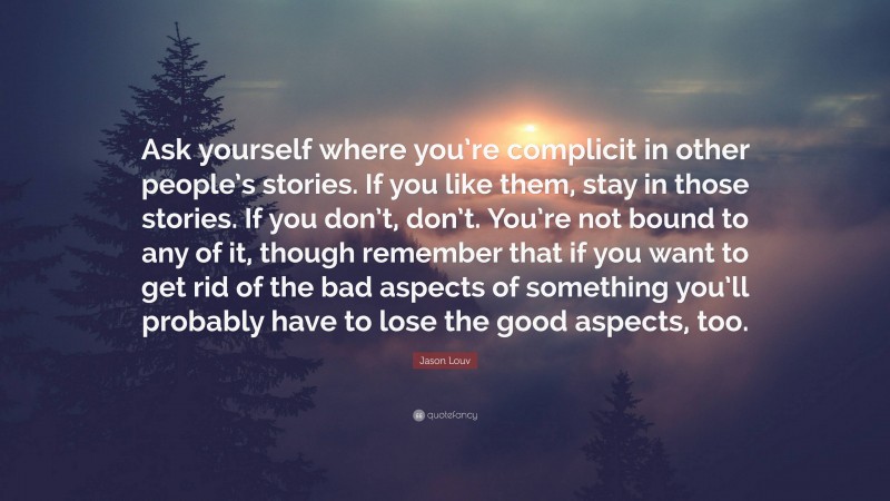 Jason Louv Quote: “Ask yourself where you’re complicit in other people’s stories. If you like them, stay in those stories. If you don’t, don’t. You’re not bound to any of it, though remember that if you want to get rid of the bad aspects of something you’ll probably have to lose the good aspects, too.”