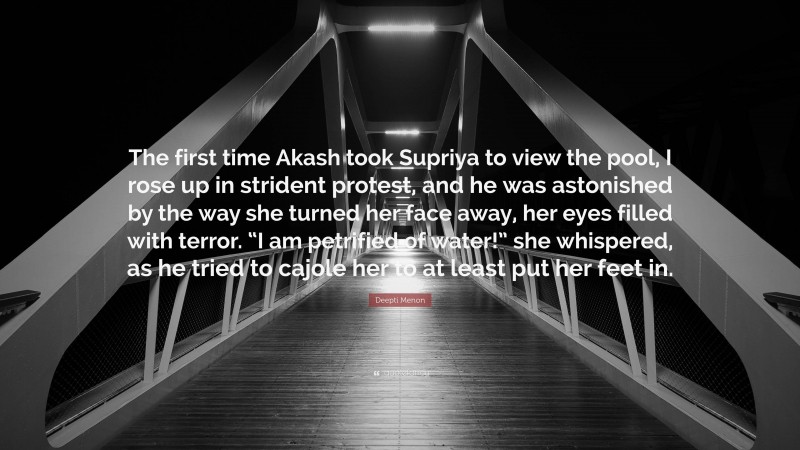 Deepti Menon Quote: “The first time Akash took Supriya to view the pool, I rose up in strident protest, and he was astonished by the way she turned her face away, her eyes filled with terror. “I am petrified of water!” she whispered, as he tried to cajole her to at least put her feet in.”