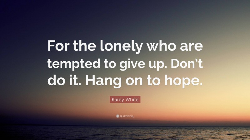 Karey White Quote: “For the lonely who are tempted to give up. Don’t do it. Hang on to hope.”