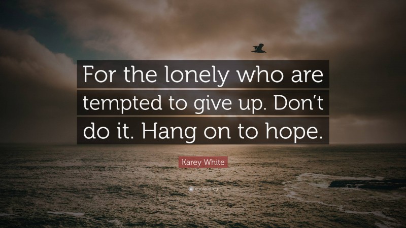 Karey White Quote: “For the lonely who are tempted to give up. Don’t do it. Hang on to hope.”