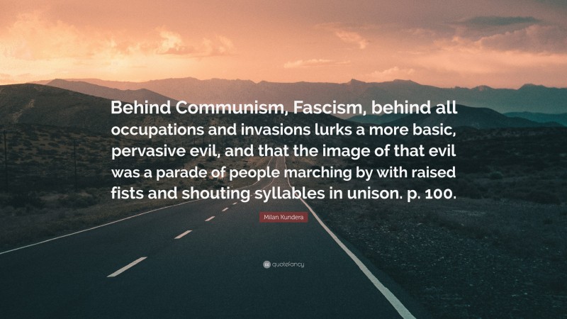 Milan Kundera Quote: “Behind Communism, Fascism, behind all occupations and invasions lurks a more basic, pervasive evil, and that the image of that evil was a parade of people marching by with raised fists and shouting syllables in unison. p. 100.”