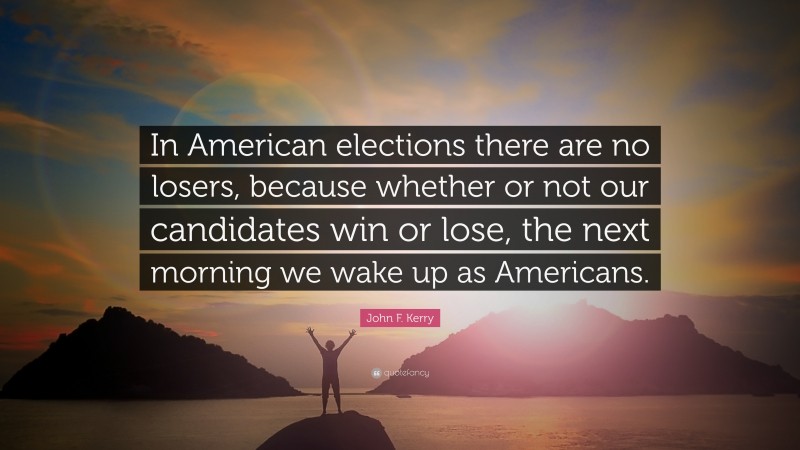 John F. Kerry Quote: “In American elections there are no losers, because whether or not our candidates win or lose, the next morning we wake up as Americans.”