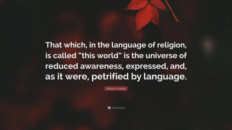 Aldous Huxley Quote: “That which, in the language of religion, is called “this world” is the universe of reduced awareness, expressed, and, as it were, petrified by language.”