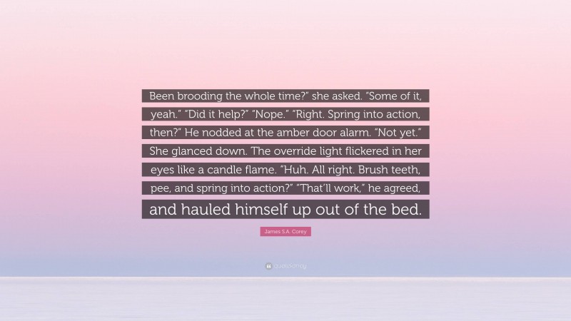 James S.A. Corey Quote: “Been brooding the whole time?” she asked. “Some of it, yeah.” “Did it help?” “Nope.” “Right. Spring into action, then?” He nodded at the amber door alarm. “Not yet.” She glanced down. The override light flickered in her eyes like a candle flame. “Huh. All right. Brush teeth, pee, and spring into action?” “That’ll work,” he agreed, and hauled himself up out of the bed.”