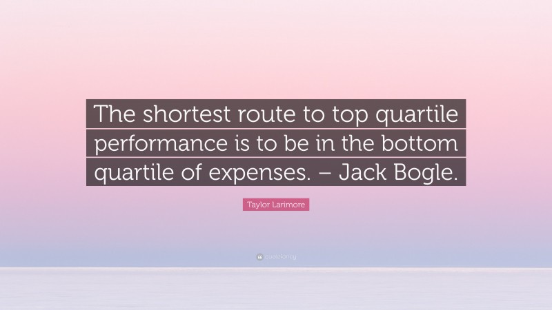 Taylor Larimore Quote: “The shortest route to top quartile performance is to be in the bottom quartile of expenses. – Jack Bogle.”