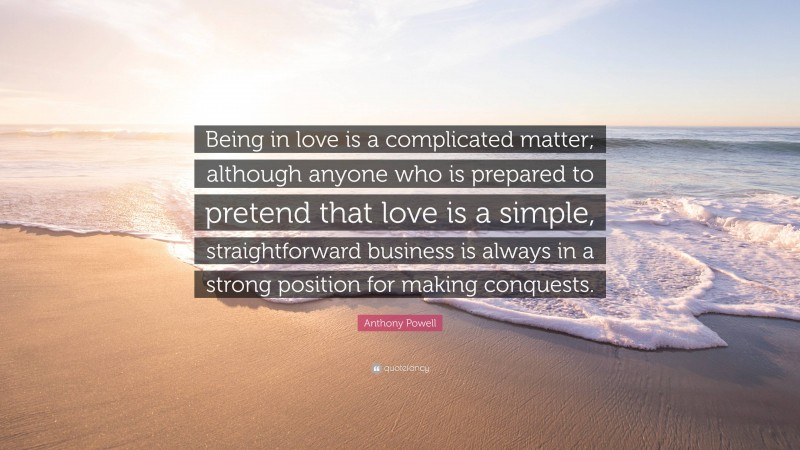 Anthony Powell Quote: “Being in love is a complicated matter; although anyone who is prepared to pretend that love is a simple, straightforward business is always in a strong position for making conquests.”