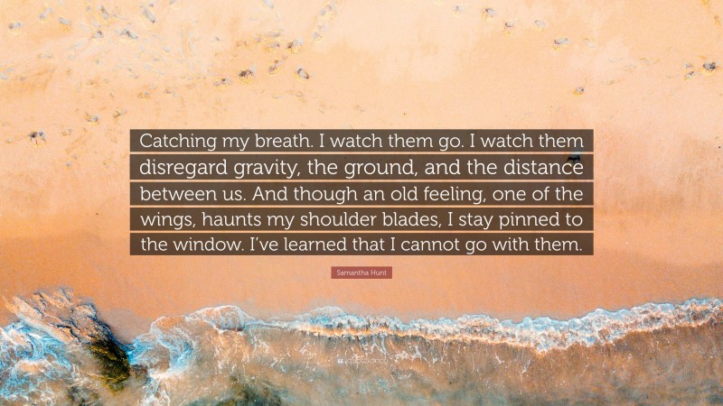 Samantha Hunt Quote: “Catching my breath. I watch them go. I watch them disregard gravity, the ground, and the distance between us. And though an old feeling, one of the wings, haunts my shoulder blades, I stay pinned to the window. I’ve learned that I cannot go with them.”