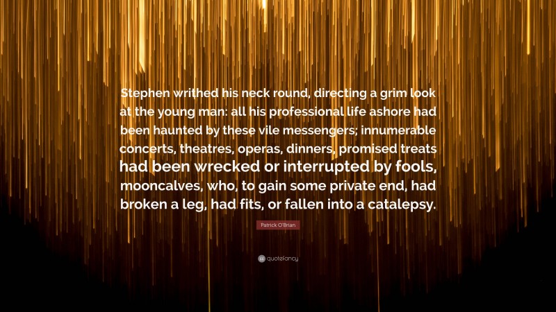 Patrick O'Brian Quote: “Stephen writhed his neck round, directing a grim look at the young man: all his professional life ashore had been haunted by these vile messengers; innumerable concerts, theatres, operas, dinners, promised treats had been wrecked or interrupted by fools, mooncalves, who, to gain some private end, had broken a leg, had fits, or fallen into a catalepsy.”
