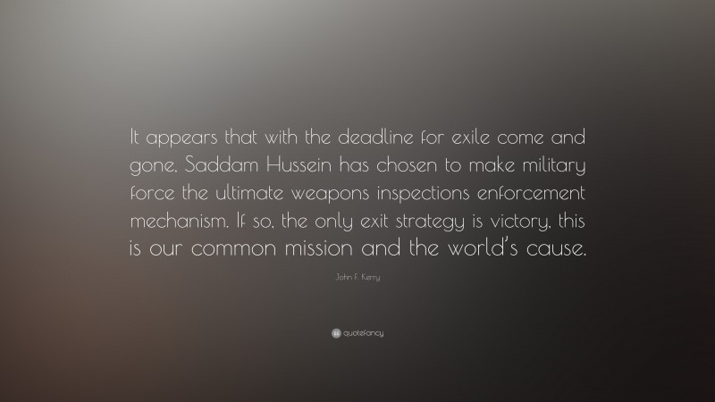 John F. Kerry Quote: “It appears that with the deadline for exile come and gone, Saddam Hussein has chosen to make military force the ultimate weapons inspections enforcement mechanism. If so, the only exit strategy is victory, this is our common mission and the world’s cause.”