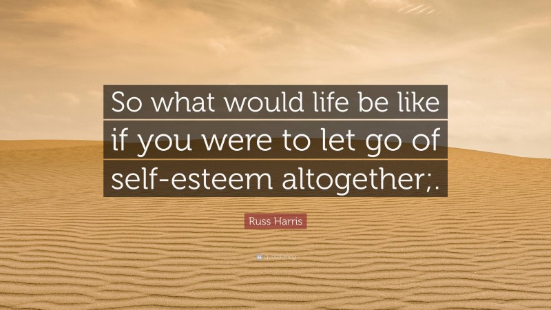 Russ Harris Quote: “So what would life be like if you were to let go of self-esteem altogether;.”
