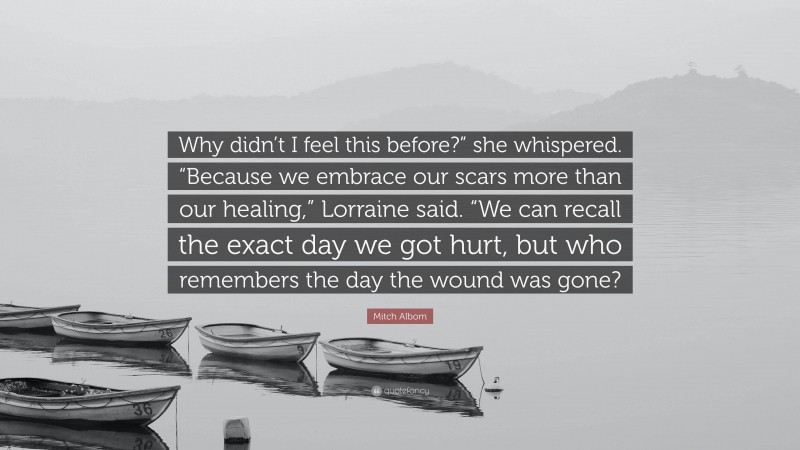 Mitch Albom Quote: “Why didn’t I feel this before?” she whispered. “Because we embrace our scars more than our healing,” Lorraine said. “We can recall the exact day we got hurt, but who remembers the day the wound was gone?”
