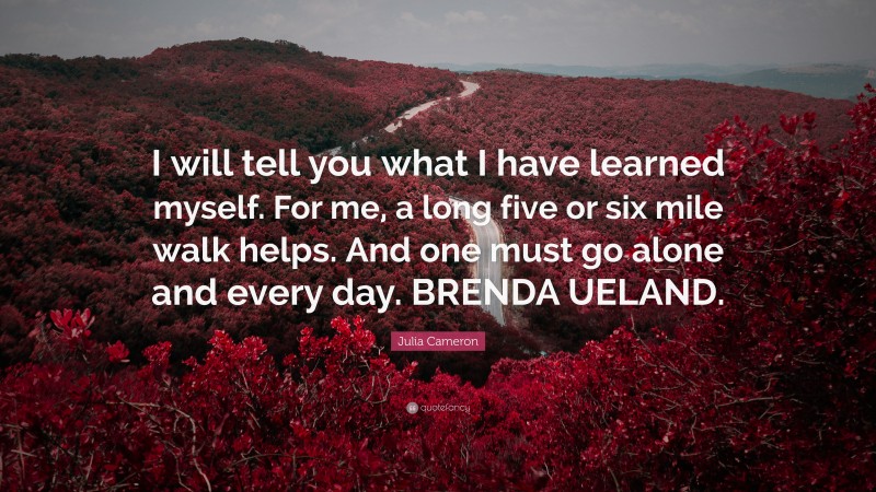 Julia Cameron Quote: “I will tell you what I have learned myself. For me, a long five or six mile walk helps. And one must go alone and every day. BRENDA UELAND.”