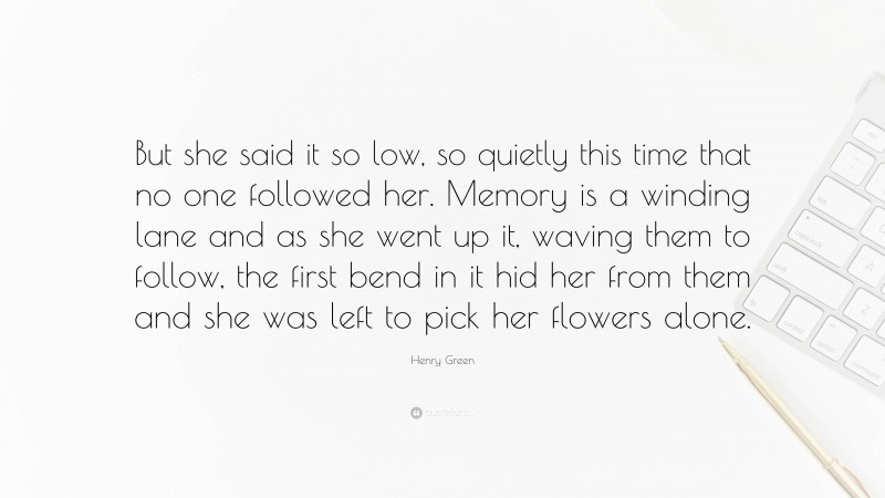 Henry Green Quote: “But she said it so low, so quietly this time that no one followed her. Memory is a winding lane and as she went up it, waving them to follow, the first bend in it hid her from them and she was left to pick her flowers alone.”