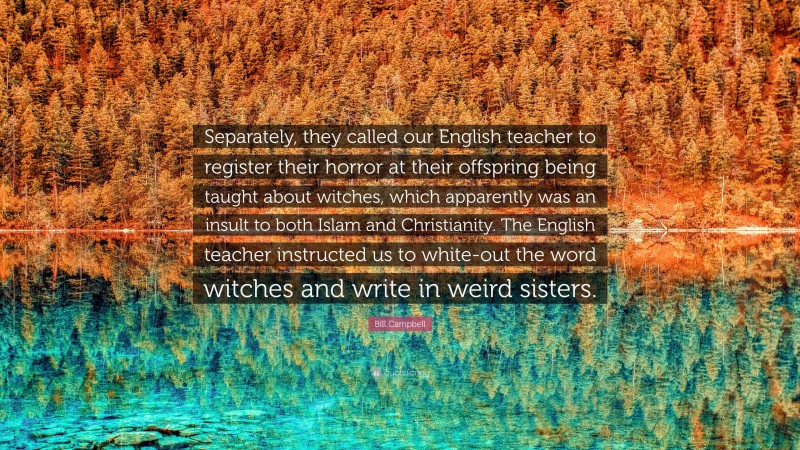 Bill Campbell Quote: “Separately, they called our English teacher to register their horror at their offspring being taught about witches, which apparently was an insult to both Islam and Christianity. The English teacher instructed us to white-out the word witches and write in weird sisters.”