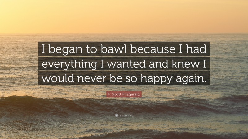F. Scott Fitzgerald Quote: “I began to bawl because I had everything I wanted and knew I would never be so happy again.”