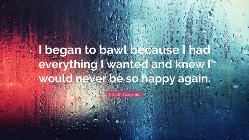 F. Scott Fitzgerald Quote: “I began to bawl because I had everything I wanted and knew I would never be so happy again.”