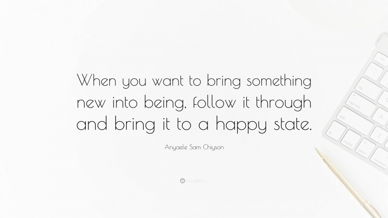 Anyaele Sam Chiyson Quote: “When you want to bring something new into being, follow it through and bring it to a happy state.”