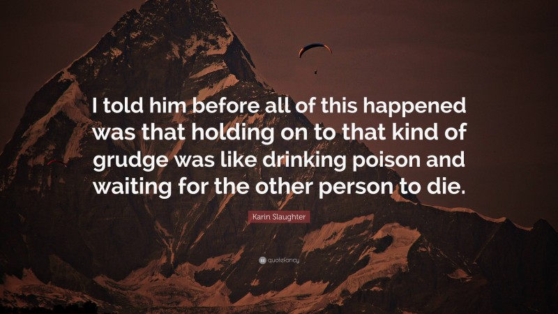 Karin Slaughter Quote: “I told him before all of this happened was that holding on to that kind of grudge was like drinking poison and waiting for the other person to die.”