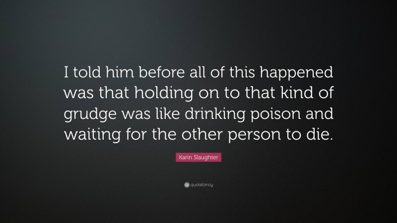 Karin Slaughter Quote: “I told him before all of this happened was that holding on to that kind of grudge was like drinking poison and waiting for the other person to die.”