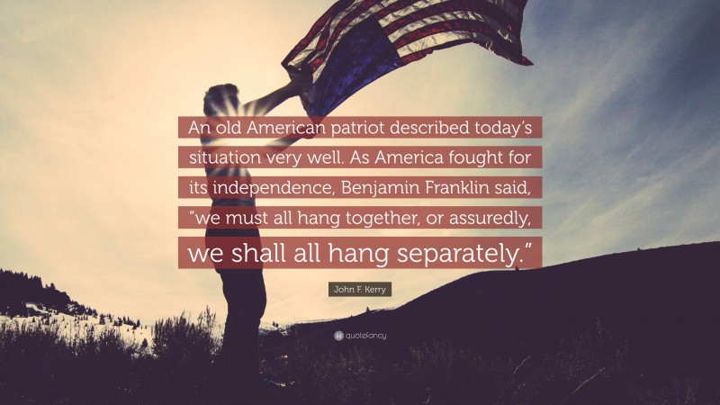 John F. Kerry Quote: “An old American patriot described today’s situation very well. As America fought for its independence, Benjamin Franklin said, “we must all hang together, or assuredly, we shall all hang separately.””