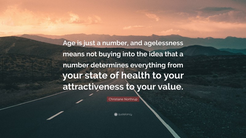 Christiane Northrup Quote: “Age is just a number, and agelessness means not buying into the idea that a number determines everything from your state of health to your attractiveness to your value.”