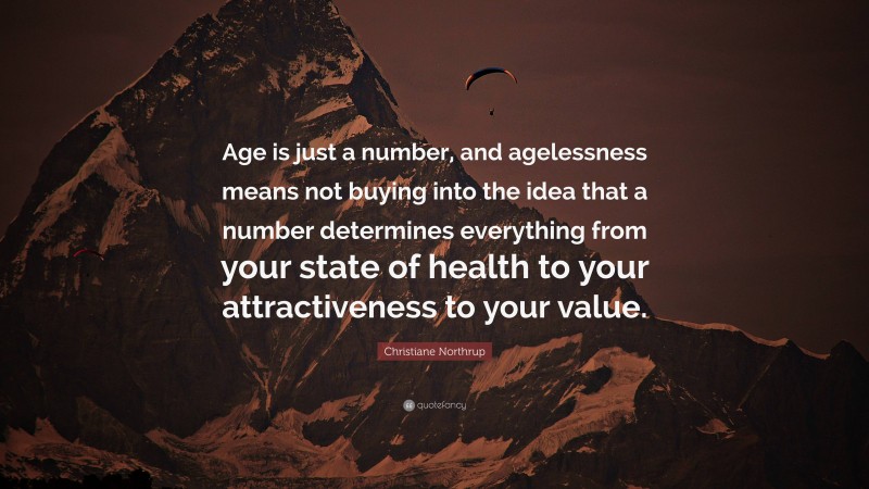 Christiane Northrup Quote: “Age is just a number, and agelessness means not buying into the idea that a number determines everything from your state of health to your attractiveness to your value.”