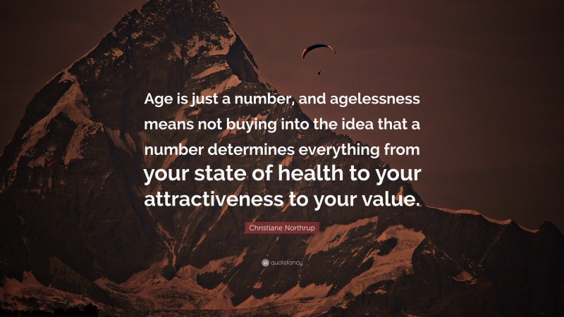 Christiane Northrup Quote: “Age is just a number, and agelessness means not buying into the idea that a number determines everything from your state of health to your attractiveness to your value.”