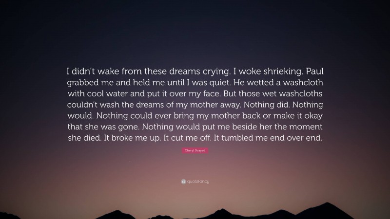 Cheryl Strayed Quote: “I didn’t wake from these dreams crying. I woke shrieking. Paul grabbed me and held me until I was quiet. He wetted a washcloth with cool water and put it over my face. But those wet washcloths couldn’t wash the dreams of my mother away. Nothing did. Nothing would. Nothing could ever bring my mother back or make it okay that she was gone. Nothing would put me beside her the moment she died. It broke me up. It cut me off. It tumbled me end over end.”