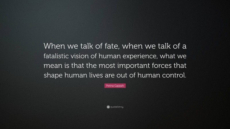 Petina Gappah Quote: “When we talk of fate, when we talk of a fatalistic vision of human experience, what we mean is that the most important forces that shape human lives are out of human control.”