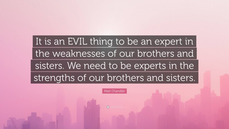 Matt Chandler Quote: “It is an EVIL thing to be an expert in the weaknesses of our brothers and sisters. We need to be experts in the strengths of our brothers and sisters.”