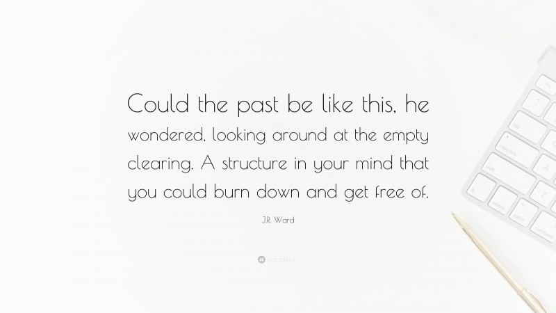 J.R. Ward Quote: “Could the past be like this, he wondered, looking around at the empty clearing. A structure in your mind that you could burn down and get free of.”