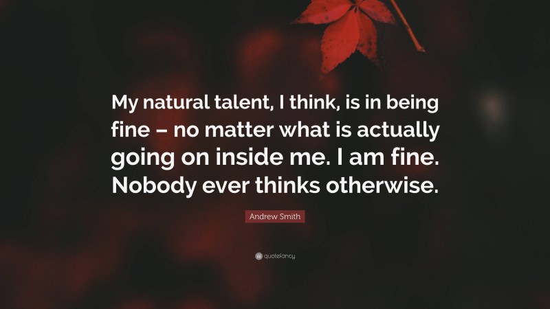 Andrew Smith Quote: “My natural talent, I think, is in being fine – no matter what is actually going on inside me. I am fine. Nobody ever thinks otherwise.”