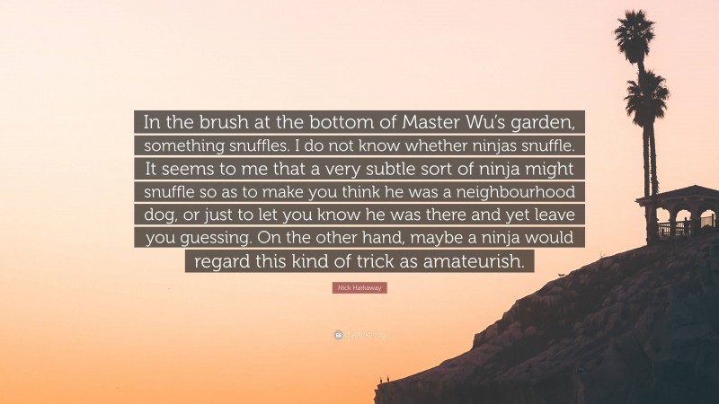 Nick Harkaway Quote: “In the brush at the bottom of Master Wu’s garden, something snuffles. I do not know whether ninjas snuffle. It seems to me that a very subtle sort of ninja might snuffle so as to make you think he was a neighbourhood dog, or just to let you know he was there and yet leave you guessing. On the other hand, maybe a ninja would regard this kind of trick as amateurish.”