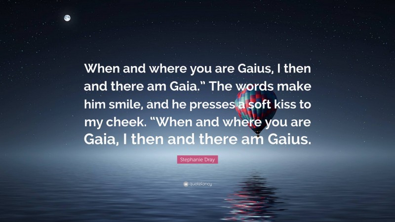 Stephanie Dray Quote: “When and where you are Gaius, I then and there am Gaia.” The words make him smile, and he presses a soft kiss to my cheek. “When and where you are Gaia, I then and there am Gaius.”