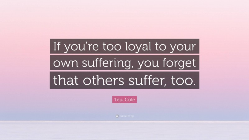 Teju Cole Quote: “If you’re too loyal to your own suffering, you forget that others suffer, too.”