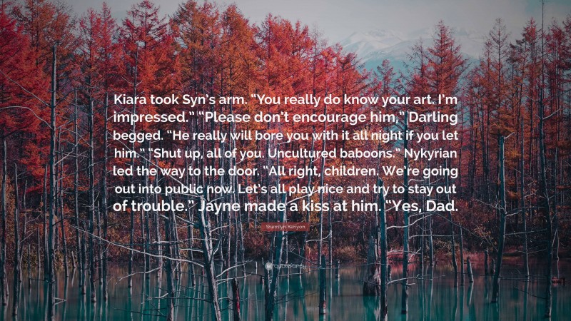 Sherrilyn Kenyon Quote: “Kiara took Syn’s arm. “You really do know your art. I’m impressed.” “Please don’t encourage him,” Darling begged. “He really will bore you with it all night if you let him.” “Shut up, all of you. Uncultured baboons.” Nykyrian led the way to the door. “All right, children. We’re going out into public now. Let’s all play nice and try to stay out of trouble.” Jayne made a kiss at him. “Yes, Dad.”