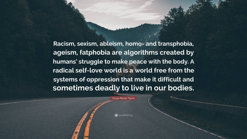 Sonya Renee Taylor Quote: “Racism, sexism, ableism, homo- and transphobia, ageism, fatphobia are algorithms created by humans’ struggle to make peace with the body. A radical self-love world is a world free from the systems of oppression that make it difficult and sometimes deadly to live in our bodies.”