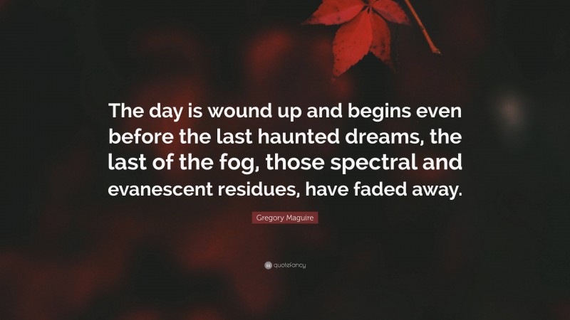 Gregory Maguire Quote: “The day is wound up and begins even before the last haunted dreams, the last of the fog, those spectral and evanescent residues, have faded away.”