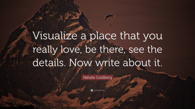 Natalie Goldberg Quote: “Visualize a place that you really love, be there, see the details. Now write about it.”