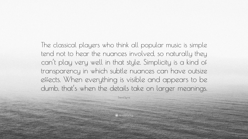 David Byrne Quote: “The classical players who think all popular music is simple tend not to hear the nuances involved, so naturally they can’t play very well in that style. Simplicity is a kind of transparency in which subtle nuances can have outsize effects. When everything is visible and appears to be dumb, that’s when the details take on larger meanings.”