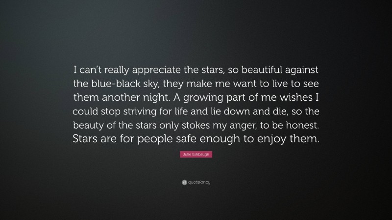 Julie Eshbaugh Quote: “I can’t really appreciate the stars, so beautiful against the blue-black sky, they make me want to live to see them another night. A growing part of me wishes I could stop striving for life and lie down and die, so the beauty of the stars only stokes my anger, to be honest. Stars are for people safe enough to enjoy them.”