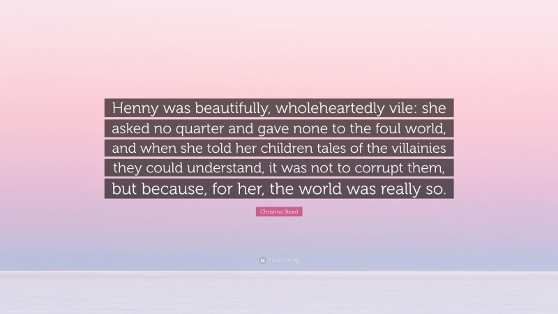 Christina Stead Quote: “Henny was beautifully, wholeheartedly vile: she asked no quarter and gave none to the foul world, and when she told her children tales of the villainies they could understand, it was not to corrupt them, but because, for her, the world was really so.”